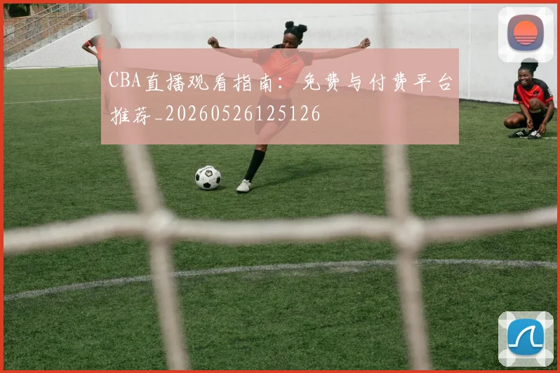 CBA直播观看指南:免费与付费平台推荐_20260526125126